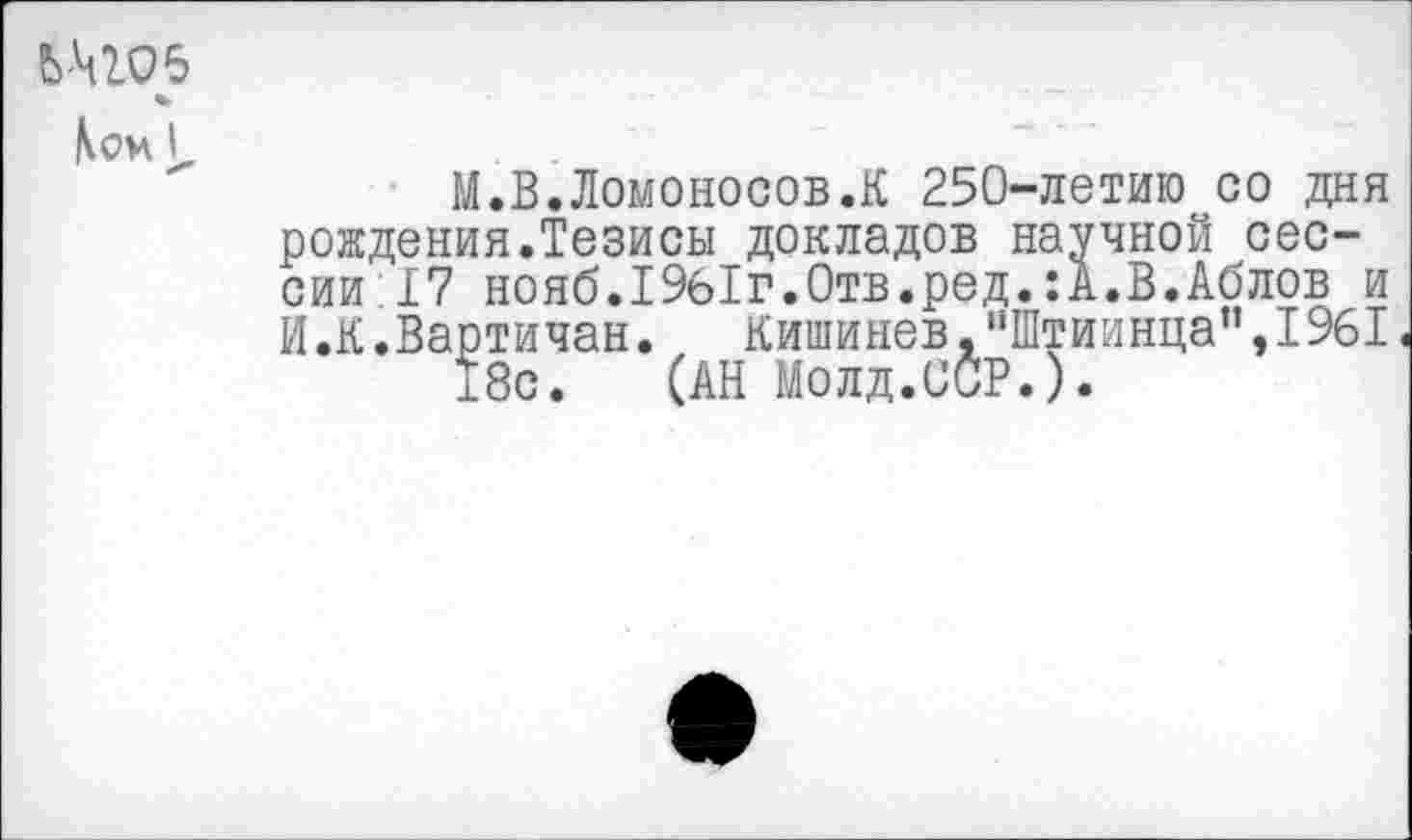 ﻿СЛ105
*
Ком у.
М.В.Ломоносов.К 250-летию со дня рождения.Тезисы докладов научной сессии 17 нояб.19б1г.0тв.ред.:А.В.Аблов и И.К.Вартичан. Кишинев,"Штиинца”,1961 18с. (АН Молд.ССР.).